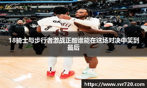 18骑士与步行者激战正酣谁能在这场对决中笑到最后
