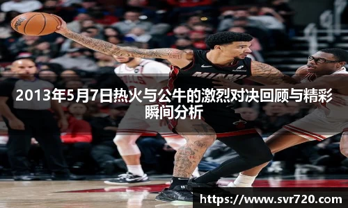 2013年5月7日热火与公牛的激烈对决回顾与精彩瞬间分析